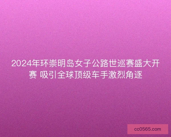 2024年环崇明岛女子公路世巡赛盛大开赛 吸引全球顶级车手激烈角逐