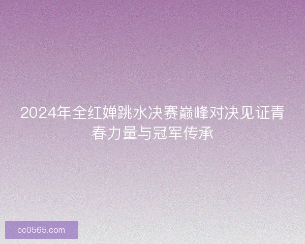 2024年全红婵跳水决赛巅峰对决见证青春力量与冠军传承