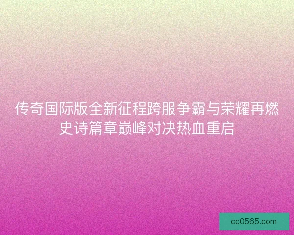 传奇国际版全新征程跨服争霸与荣耀再燃史诗篇章巅峰对决热血重启