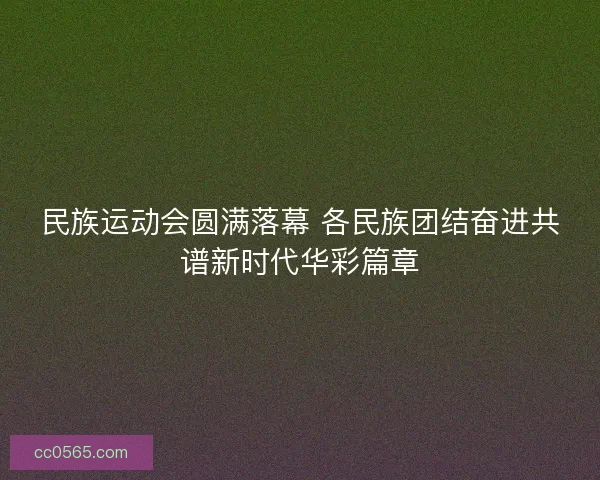 民族运动会圆满落幕 各民族团结奋进共谱新时代华彩篇章