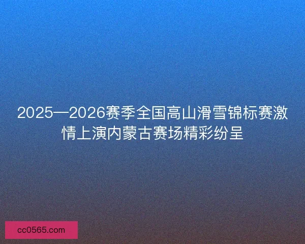 2025—2026赛季全国高山滑雪锦标赛激情上演内蒙古赛场精彩纷呈