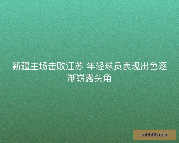 新疆主场击败江苏 年轻球员表现出色逐渐崭露头角