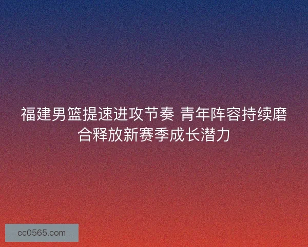 福建男篮提速进攻节奏 青年阵容持续磨合释放新赛季成长潜力