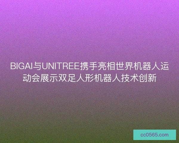BIGAI与UNITREE携手亮相世界机器人运动会展示双足人形机器人技术创新
