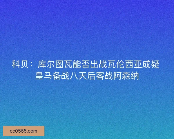 科贝：库尔图瓦能否出战瓦伦西亚成疑 皇马备战八天后客战阿森纳