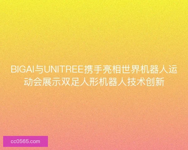 BIGAI与UNITREE携手亮相世界机器人运动会展示双足人形机器人技术创新