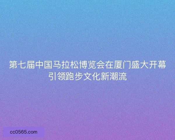 第七届中国马拉松博览会在厦门盛大开幕引领跑步文化新潮流
