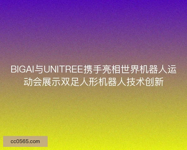 BIGAI与UNITREE携手亮相世界机器人运动会展示双足人形机器人技术创新