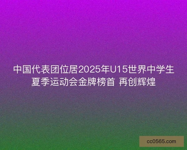 中国代表团位居2025年U15世界中学生夏季运动会金牌榜首 再创辉煌