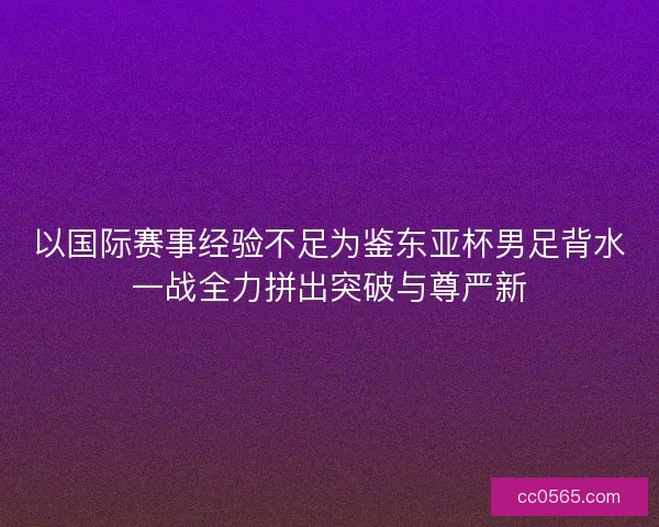 以国际赛事经验不足为鉴东亚杯男足背水一战全力拼出突破与尊严新