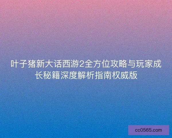 叶子猪新大话西游2全方位攻略与玩家成长秘籍深度解析指南权威版