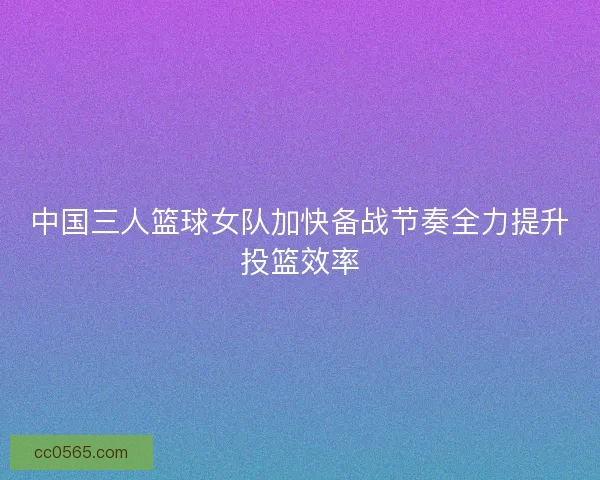 中国三人篮球女队加快备战节奏全力提升投篮效率