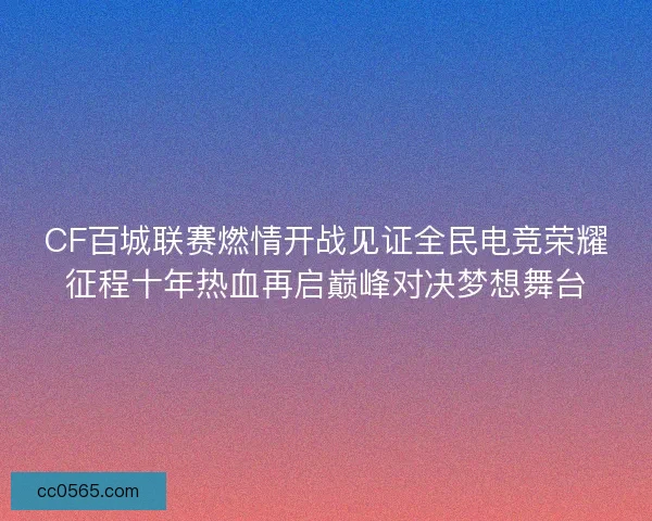 CF百城联赛燃情开战见证全民电竞荣耀征程十年热血再启巅峰对决梦想舞台