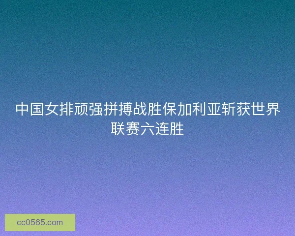 中国女排顽强拼搏战胜保加利亚斩获世界联赛六连胜