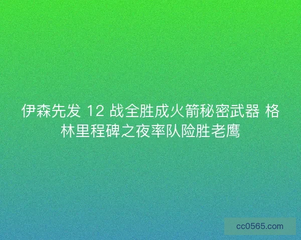 伊森先发 12 战全胜成火箭秘密武器 格林里程碑之夜率队险胜老鹰