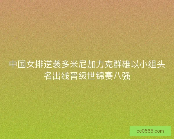 中国女排逆袭多米尼加力克群雄以小组头名出线晋级世锦赛八强