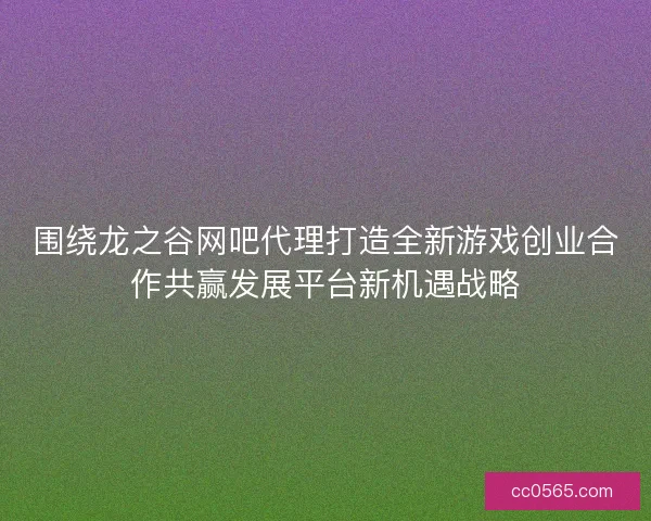 围绕龙之谷网吧代理打造全新游戏创业合作共赢发展平台新机遇战略