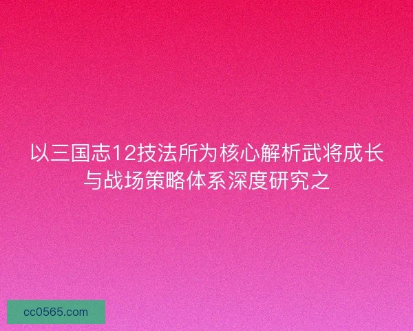 以三国志12技法所为核心解析武将成长与战场策略体系深度研究之